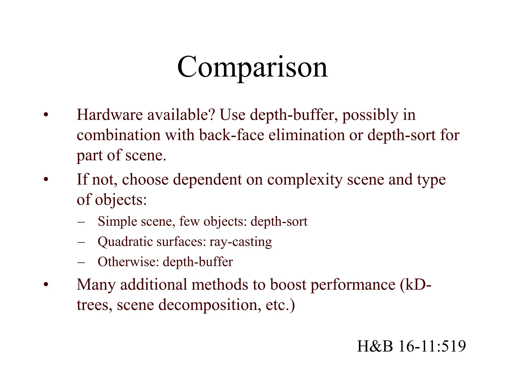 Comparison
• Hardware available? Use depth-buffer, possibly in
combination with back-face elimination or depth-sort for
part of scene.
• If not, choose dependent on complexity scene and type
of objects:
– Simple scene, few objects: depth-sort
– Quadratic surfaces: ray-casting
– Otherwise: depth-buffer
• Many additional methods to boost performance (kD-
trees, scene decomposition, etc.)
H&B 16-11:519
 