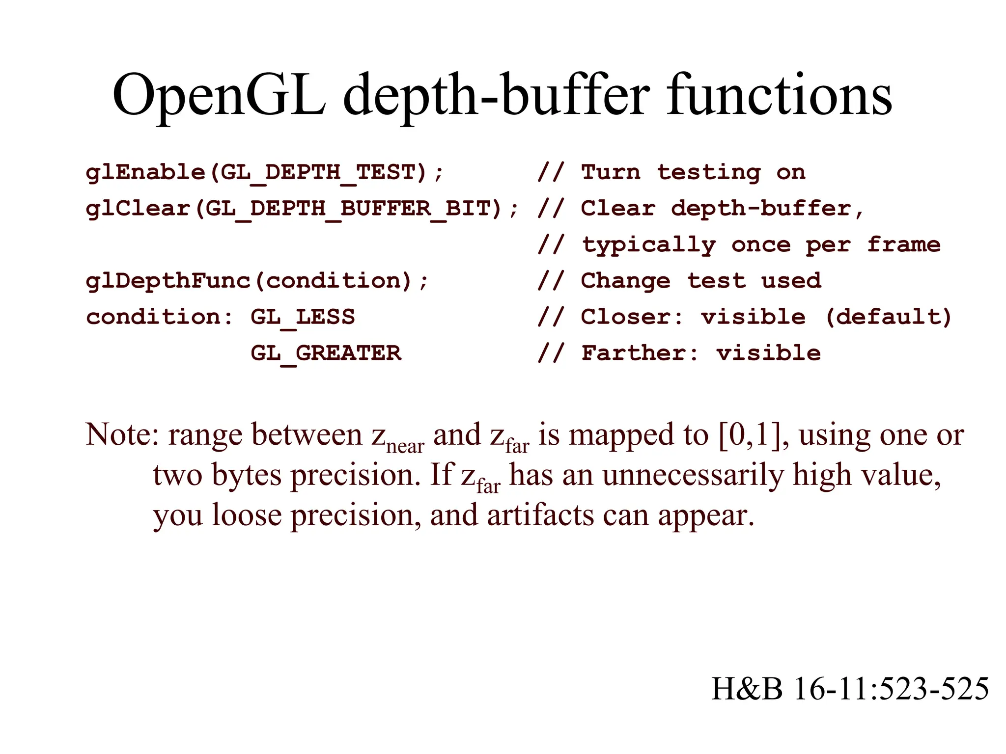 glEnable(GL_DEPTH_TEST); // Turn testing on
glClear(GL_DEPTH_BUFFER_BIT); // Clear depth-buffer,
// typically once per frame
glDepthFunc(condition); // Change test used
condition: GL_LESS // Closer: visible (default)
GL_GREATER // Farther: visible
Note: range between znear and zfar is mapped to [0,1], using one or
two bytes precision. If zfar has an unnecessarily high value,
you loose precision, and artifacts can appear.
OpenGL depth-buffer functions
H&B 16-11:523-525
 