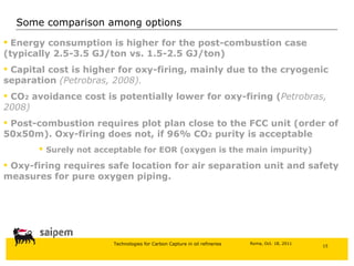 Some comparison among options Energy consumption is higher for the post-combustion case (typically 2.5-3.5 GJ/ton vs. 1.5-2.5 GJ/ton) Capital cost is higher for oxy-firing, mainly due to the cryogenic separation  (Petrobras, 2008). CO 2  avoidance cost is potentially lower for oxy-firing ( Petrobras, 2008) Post-combustion requires plot plan close to the FCC unit (order of 50x50m). Oxy-firing does not, if 96% CO 2  purity is acceptable Surely not acceptable for EOR (oxygen is the main impurity) Oxy-firing requires safe location for air separation unit and safety measures for pure oxygen piping. 
