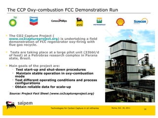 The CO2 Capture Project ( www.co2captureproject.org ) is undertaking a field demonstration of FCC regenerator oxy-firing with flue gas recycle. Tests are taking place at a large pilot unit (33bbl/d of feed) at a Petrobras research complex in Parana state, Brazil. Main goals of the project are: Test start-up and shut-down procedures Maintain stable operation in oxy-combustion mode Test different operating conditions and process configurations Obtain reliable data for scale-up Source: Project Fact Sheet (www.co2captureproject.org) The CCP Oxy-combustion FCC Demonstration Run  