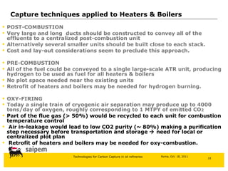 POST-COMBUSTION Very large and long  ducts should be constructed to convey all of the effluents to a centralized post-combustion unit Alternatively several smaller units should be built close to each stack. Cost and lay-out considerations seem to preclude this approach. PRE-COMBUSTION All of the fuel could be conveyed to a single large-scale ATR unit, producing hydrogen to be used as fuel for all heaters & boilers No plot space needed near the existing units Retrofit of heaters and boilers may be needed for hydrogen burning. OXY-FIRING Today a single train of cryogenic air separation may produce up to 4000 tons/day of oxygen, roughly corresponding to 1 MTPY of emitted CO 2 Part of the flue gas (> 50%) would be recycled to each unit for combustion temperature control Air in-leakage would lead to low CO2 purity (~ 80%) making a purification step necessary before transportation and storage    need for local or centralized plot plan Retrofit of heaters and boilers may be needed for oxy-combustion. Capture techniques applied to Heaters & Boilers 
