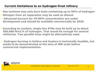 Gas turbines may only burn fuels containing up to 50% of hydrogen Nitrogen from air separation may be used as diluent Advanced burners for 70-85% concentration are under development and should be available commercially by 2020. According to vendors, single line ATRs may be built up to about 500,000 Nm3/h of hydrogen. That would be enough for several refineries. Two parallel lines might be alternatively used. Hydrogen burning in boilers and heaters is technically feasible, but needs to be demonstrated at the tens of MW scale before commercial implementation. Current limitations to an hydrogen-fired refinery 