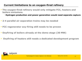 The oxygen-fired refinery would only mitigate FCC, heaters and boilers emissions. Hydrogen production and power generation would need separate capture 2-4 parallel air separation trains may be needed FCC regenerator oxy-firing still needs to be proven Oxyfiring of boilers already at the demo stage (30 MW) Oxyfiring of heaters still needs a dedicated development program Current limitations to an oxygen-fired refinery 