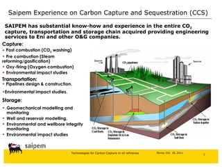 Saipem Experience on  Carbon Capture and Sequestration (CCS)   SAIPEM has substantial know-how and experience in the entire CO 2  capture, transportation and storage chain acquired providing engineering services to Eni and other O&G companies .  Pipelines design & construction.  Environmental impact studies . Geomechanical modelling and monitoring Well and r eservoir modelling,  Environmental and wellbore integrity monitoring Environmental impact studies Storage : Capture : Post combustion (CO 2  washing) Pre combustion (Steam  reforming/gasification) Oxy-firing (Oxygen combustion) Environmental impact studies Transportation : Source Source 