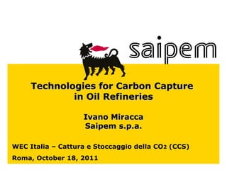 WEC Italia – Cattura e Stoccaggio della CO 2  (CCS) Roma, October 18, 2011 Technologies for Carbon Capture  in Oil Refineries Ivano Miracca Saipem s.p.a. 