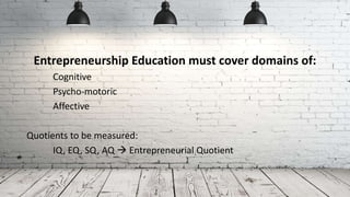 Entrepreneurship Education must cover domains of:
Cognitive
Psycho-motoric
Affective
Quotients to be measured:
IQ, EQ, SQ, AQ  Entrepreneurial Quotient
 