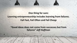 One thing for sure:
Learning entrepreneurship includes learning from failures.
Fail Fast, Fail Often and Fail Cheap
“Good Ideas does not come from successes but from
failures” Jeff Hoffman
 