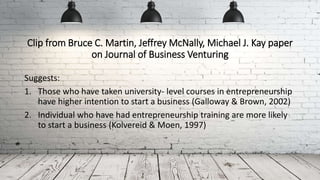 Clip from Bruce C. Martin, Jeffrey McNally, Michael J. Kay paper
on Journal of Business Venturing
Suggests:
1. Those who have taken university- level courses in entrepreneurship
have higher intention to start a business (Galloway & Brown, 2002)
2. Individual who have had entrepreneurship training are more likely
to start a business (Kolvereid & Moen, 1997)
 