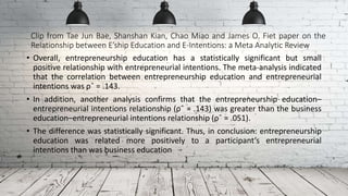 Clip from Tae Jun Bae, Shanshan Kian, Chao Miao and James O. Fiet paper on the
Relationship between E’ship Education and E-Intentions: a Meta Analytic Review
• Overall, entrepreneurship education has a statistically significant but small
positive relationship with entrepreneurial intentions. The meta-analysis indicated
that the correlation between entrepreneurship education and entrepreneurial
intentions was ρˆ = .143.
• In addition, another analysis confirms that the entrepreneurship education–
entrepreneurial intentions relationship (ρˆ = .143) was greater than the business
education–entrepreneurial intentions relationship (ρˆ = .051).
• The difference was statistically significant. Thus, in conclusion: entrepreneurship
education was related more positively to a participant’s entrepreneurial
intentions than was business education
 