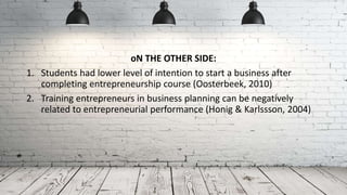 oN THE OTHER SIDE:
1. Students had lower level of intention to start a business after
completing entrepreneurship course (Oosterbeek, 2010)
2. Training entrepreneurs in business planning can be negatively
related to entrepreneurial performance (Honig & Karlssson, 2004)
 