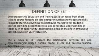 DEFINITION OF EET
Entrepreneurship Education and Training (EET) can range from short
training course focusing on core entrepreneurship knowledge and skills
related to starting a business in a particular market to full academic
courses providing broad theoretical and conceptual understanding of
topics such as opportunity identification, decision making in ambiguous
context, causation vs. effectuation.
The 2 types of EET impact the relationship between EET and
entrepreneurship-related human capital assets and entrepreneurship
outcomes.
 