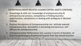 ENTREPRENEURSHIP-RELATED HUMAN CAPITAL ASSETS CONTAINS:
1. Knowledge & skills incl. knowledge of entrepreneurship &
entrepreneurial process, competency in finding business
opportunities, competency in dealing with ambiguity in decision
making
2. Positive Perceptions of Entrepreneurship incl. attitude towards
entrepreneurship, desirability in becoming entrepreneur, self-
efficacy for entrepreneurship
3. Entrepreneurship Performance incl. success in terms of duration, of
financial performance & personal income from the owned business
 