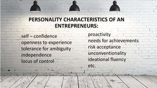 PERSONALITY CHARACTERISTICS OF AN
ENTREPRENEURS:
self – confidence
openness to experience
tolerance for ambiguity
independence
locus of control
proactivity
needs for achievements
risk acceptance
unconventionality
ideational fluency
etc.
 