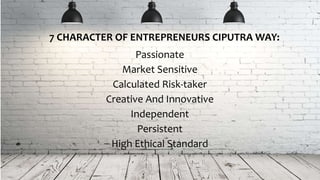 Passionate
Market Sensitive
Calculated Risk-taker
Creative And Innovative
Independent
Persistent
High Ethical Standard
7 CHARACTER OF ENTREPRENEURS CIPUTRA WAY:
 