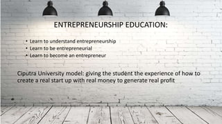 • Learn to understand entrepreneurship
• Learn to be entrepreneurial
• Learn to become an entrepreneur
Ciputra University model: giving the student the experience of how to
create a real start up with real money to generate real profit
ENTREPRENEURSHIP EDUCATION:
 