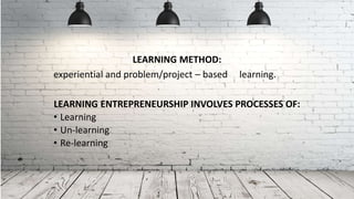 LEARNING METHOD:
experiential and problem/project – based learning.
LEARNING ENTREPRENEURSHIP INVOLVES PROCESSES OF:
• Learning
• Un-learning
• Re-learning
 