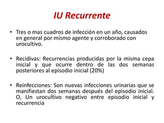 IU Recurrente
• Tres o mas cuadros de infección en un año, causados
en general por mismo agente y corroborado con
urocultivo.
• Recidivas: Recurrencias producidas por la misma cepa
inicial y que ocurre dentro de las dos semanas
posteriores al episodio inicial (20%)
• Reinfecciones: Son nuevas infecciones urinarias que se
manifiestan dos semanas después del episodio inicial.
O, Un urocultivo negativo entre episodio inicial y
recurrencia
 