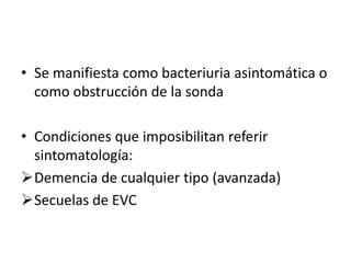 • Se manifiesta como bacteriuria asintomática o
como obstrucción de la sonda
• Condiciones que imposibilitan referir
sintomatología:
Demencia de cualquier tipo (avanzada)
Secuelas de EVC
 