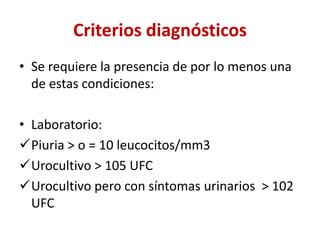 Criterios diagnósticos
• Se requiere la presencia de por lo menos una
de estas condiciones:
• Laboratorio:
Piuria > o = 10 leucocitos/mm3
Urocultivo > 105 UFC
Urocultivo pero con síntomas urinarios > 102
UFC
 