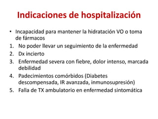 Indicaciones de hospitalización
• Incapacidad para mantener la hidratación VO o toma
de fármacos
1. No poder llevar un seguimiento de la enfermedad
2. Dx incierto
3. Enfermedad severa con fiebre, dolor intenso, marcada
debilidad
4. Padecimientos comórbidos (Diabetes
descompensada, IR avanzada, inmunosupresión)
5. Falla de TX ambulatorio en enfermedad sintomática
 