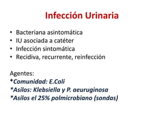Infección Urinaria
• Bacteriana asintomática
• IU asociada a catéter
• Infección sintomática
• Recidiva, recurrente, reinfección
Agentes:
*Comunidad: E.Coli
*Asilos: Klebsiella y P. aeuruginosa
*Asilos el 25% polmicrobiano (sondas)
 