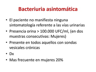 Bacteriuria asintomática
• El paciente no manifiesta ninguna
sintomatología referente a las vías urinarias
• Presencia orina > 100.000 UFC/ml, (en dos
muestras consecutivas: Mujeres)
• Presente en todos aquellos con sondas
vesicales crónicas
• Dx
• Mas frecuente en mujeres 20%
 