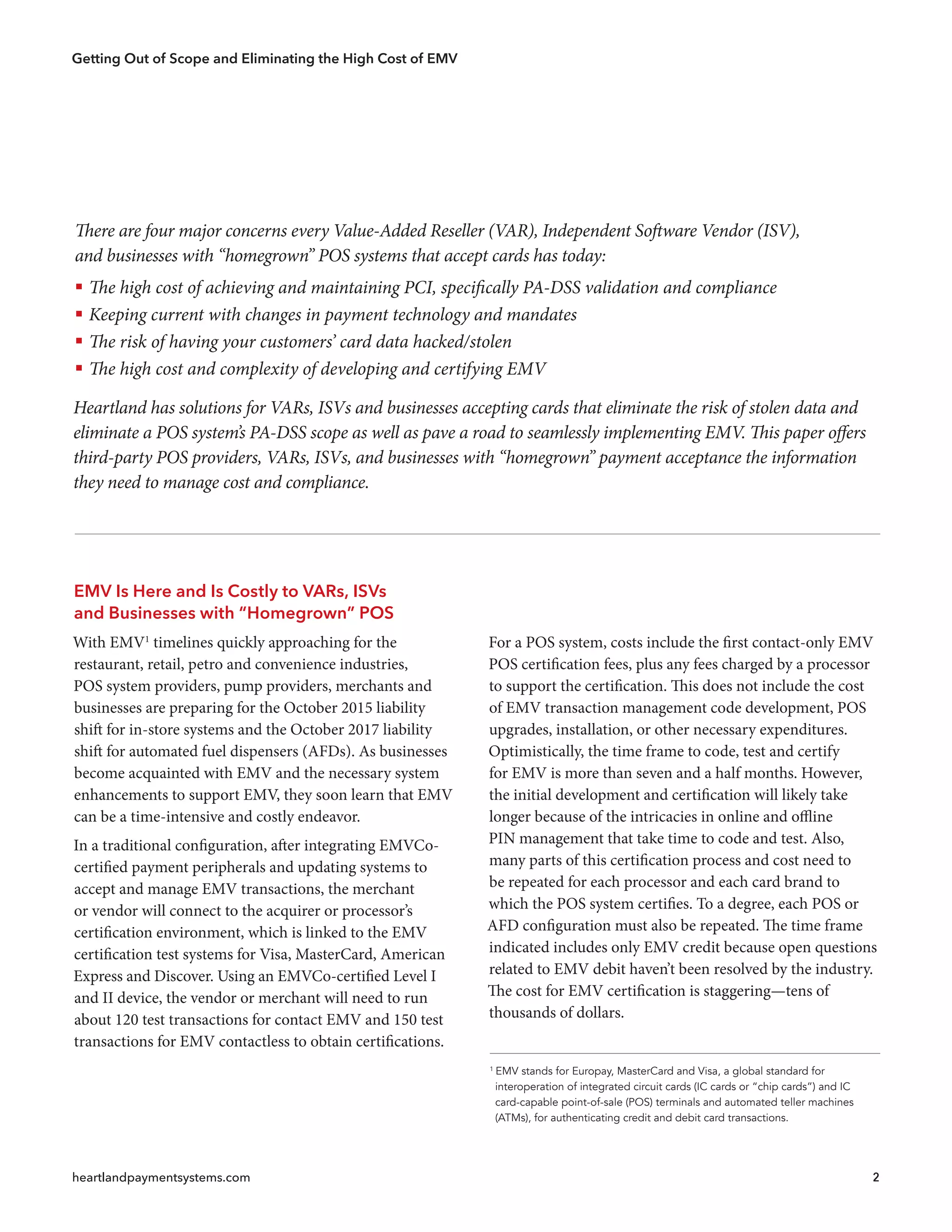 Getting Out of Scope and Eliminating the High Cost of EMV
heartlandpaymentsystems.com 2
EMV Is Here and Is Costly to VARs, ISVs
and Businesses with “Homegrown” POS
With EMV1
timelines quickly approaching for the
restaurant, retail, petro and convenience industries,
POS system providers, pump providers, merchants and
businesses are preparing for the October 2015 liability
shift for in-store systems and the October 2017 liability
shift for automated fuel dispensers (AFDs). As businesses
become acquainted with EMV and the necessary system
enhancements to support EMV, they soon learn that EMV
can be a time-intensive and costly endeavor.
In a traditional configuration, after integrating EMVCo-
certified payment peripherals and updating systems to
accept and manage EMV transactions, the merchant
or vendor will connect to the acquirer or processor’s
certification environment, which is linked to the EMV
certification test systems for Visa, MasterCard, American
Express and Discover. Using an EMVCo-certified Level I
and II device, the vendor or merchant will need to run
about 120 test transactions for contact EMV and 150 test
transactions for EMV contactless to obtain certifications.
For a POS system, costs include the first contact-only EMV
POS certification fees, plus any fees charged by a processor
to support the certification. This does not include the cost
of EMV transaction management code development, POS
upgrades, installation, or other necessary expenditures.
Optimistically, the time frame to code, test and certify
for EMV is more than seven and a half months. However,
the initial development and certification will likely take
longer because of the intricacies in online and offline
PIN management that take time to code and test. Also,
many parts of this certification process and cost need to
be repeated for each processor and each card brand to
which the POS system certifies. To a degree, each POS or
AFD configuration must also be repeated. The time frame
indicated includes only EMV credit because open questions
related to EMV debit haven’t been resolved by the industry.
The cost for EMV certification is staggering—tens of
thousands of dollars.
1
EMV stands for Europay, MasterCard and Visa, a global standard for
  interoperation of integrated circuit cards (IC cards or “chip cards”) and IC
  card-capable point-of-sale (POS) terminals and automated teller machines
  (ATMs), for authenticating credit and debit card transactions.
There are four major concerns every Value-Added Reseller (VAR), Independent Software Vendor (ISV),
and businesses with “homegrown” POS systems that accept cards has today:
ƒƒ The high cost of achieving and maintaining PCI, specifically PA-DSS validation and compliance
ƒƒ Keeping current with changes in payment technology and mandates
ƒƒ The risk of having your customers’ card data hacked/stolen
ƒƒ The high cost and complexity of developing and certifying EMV
Heartland has solutions for VARs, ISVs and businesses accepting cards that eliminate the risk of stolen data and
eliminate a POS system’s PA-DSS scope as well as pave a road to seamlessly implementing EMV. This paper offers
third-party POS providers, VARs, ISVs, and businesses with “homegrown” payment acceptance the information
they need to manage cost and compliance.
 