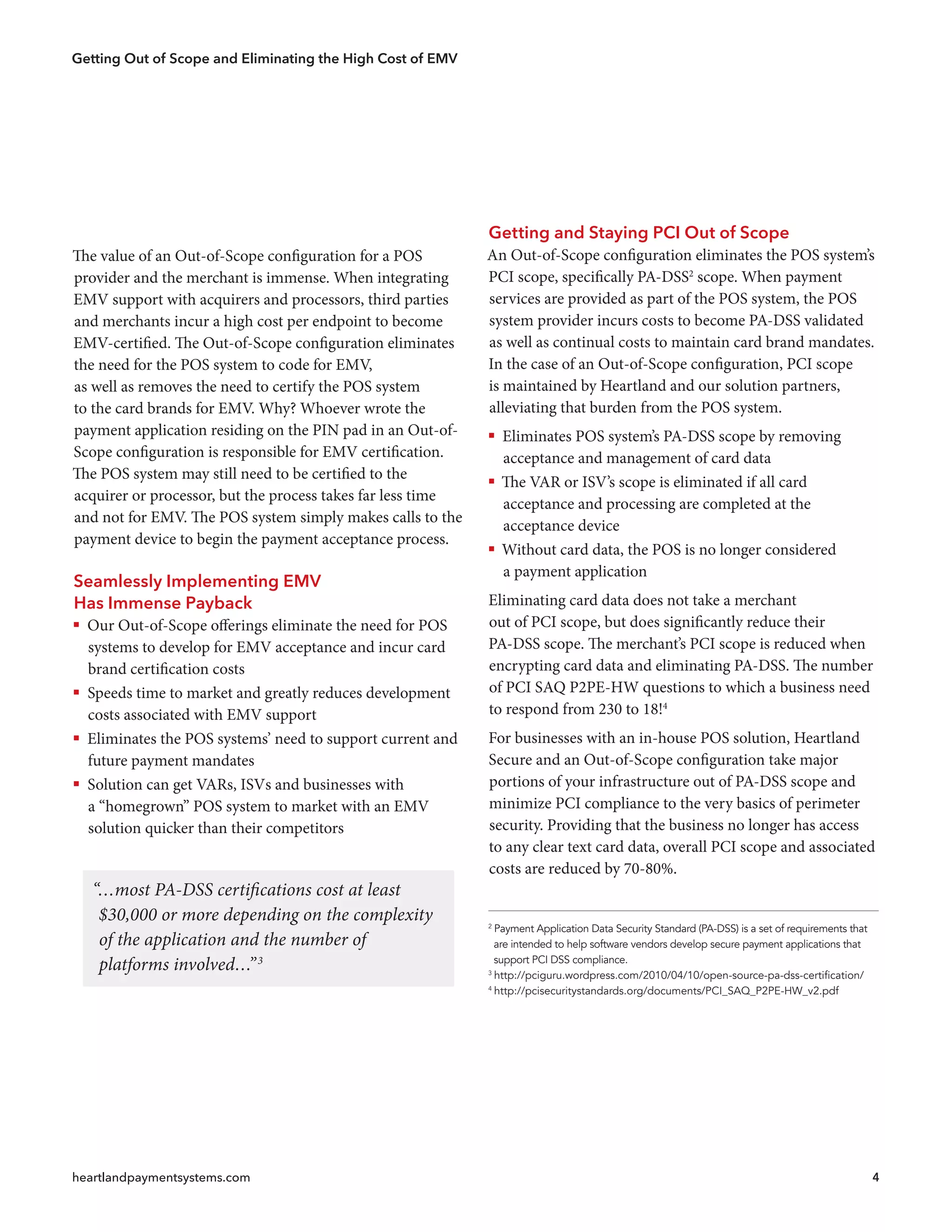 Getting Out of Scope and Eliminating the High Cost of EMV
heartlandpaymentsystems.com 4
Getting and Staying PCI Out of Scope
An Out-of-Scope configuration eliminates the POS system’s
PCI scope, specifically PA-DSS2
scope. When payment
services are provided as part of the POS system, the POS
system provider incurs costs to become PA-DSS validated
as well as continual costs to maintain card brand mandates.
In the case of an Out-of-Scope configuration, PCI scope
is maintained by Heartland and our solution partners,
alleviating that burden from the POS system.
ƒƒ Eliminates POS system’s PA-DSS scope by removing
acceptance and management of card data
ƒƒ The VAR or ISV’s scope is eliminated if all card
acceptance and processing are completed at the
acceptance device
ƒƒ Without card data, the POS is no longer considered
a payment application
Eliminating card data does not take a merchant
out of PCI scope, but does significantly reduce their
PA-DSS scope. The merchant’s PCI scope is reduced when
encrypting card data and eliminating PA-DSS. The number
of PCI SAQ P2PE-HW questions to which a business need
to respond from 230 to 18!4
For businesses with an in-house POS solution, Heartland
Secure and an Out-of-Scope configuration take major
portions of your infrastructure out of PA-DSS scope and
minimize PCI compliance to the very basics of perimeter
security. Providing that the business no longer has access
to any clear text card data, overall PCI scope and associated
costs are reduced by 70-80%.
2
Payment Application Data Security Standard (PA-DSS) is a set of requirements that
  are intended to help software vendors develop secure payment applications that
  support PCI DSS compliance.
3
http://pciguru.wordpress.com/2010/04/10/open-source-pa-dss-certification/
4
http://pcisecuritystandards.org/documents/PCI_SAQ_P2PE-HW_v2.pdf
The value of an Out-of-Scope configuration for a POS
provider and the merchant is immense. When integrating
EMV support with acquirers and processors, third parties
and merchants incur a high cost per endpoint to become
EMV-certified. The Out-of-Scope configuration eliminates
the need for the POS system to code for EMV,
as well as removes the need to certify the POS system
to the card brands for EMV. Why? Whoever wrote the
payment application residing on the PIN pad in an Out-of-
Scope configuration is responsible for EMV certification.
The POS system may still need to be certified to the
acquirer or processor, but the process takes far less time
and not for EMV. The POS system simply makes calls to the
payment device to begin the payment acceptance process.
Seamlessly Implementing EMV
Has Immense Payback
ƒƒ Our Out-of-Scope offerings eliminate the need for POS
systems to develop for EMV acceptance and incur card
brand certification costs
ƒƒ Speeds time to market and greatly reduces development
costs associated with EMV support
ƒƒ Eliminates the POS systems’ need to support current and
future payment mandates
ƒƒ Solution can get VARs, ISVs and businesses with
a “homegrown” POS system to market with an EMV
solution quicker than their competitors
“…most PA-DSS certifications cost at least
$30,000 or more depending on the complexity
of the application and the number of
platforms involved…”3
 