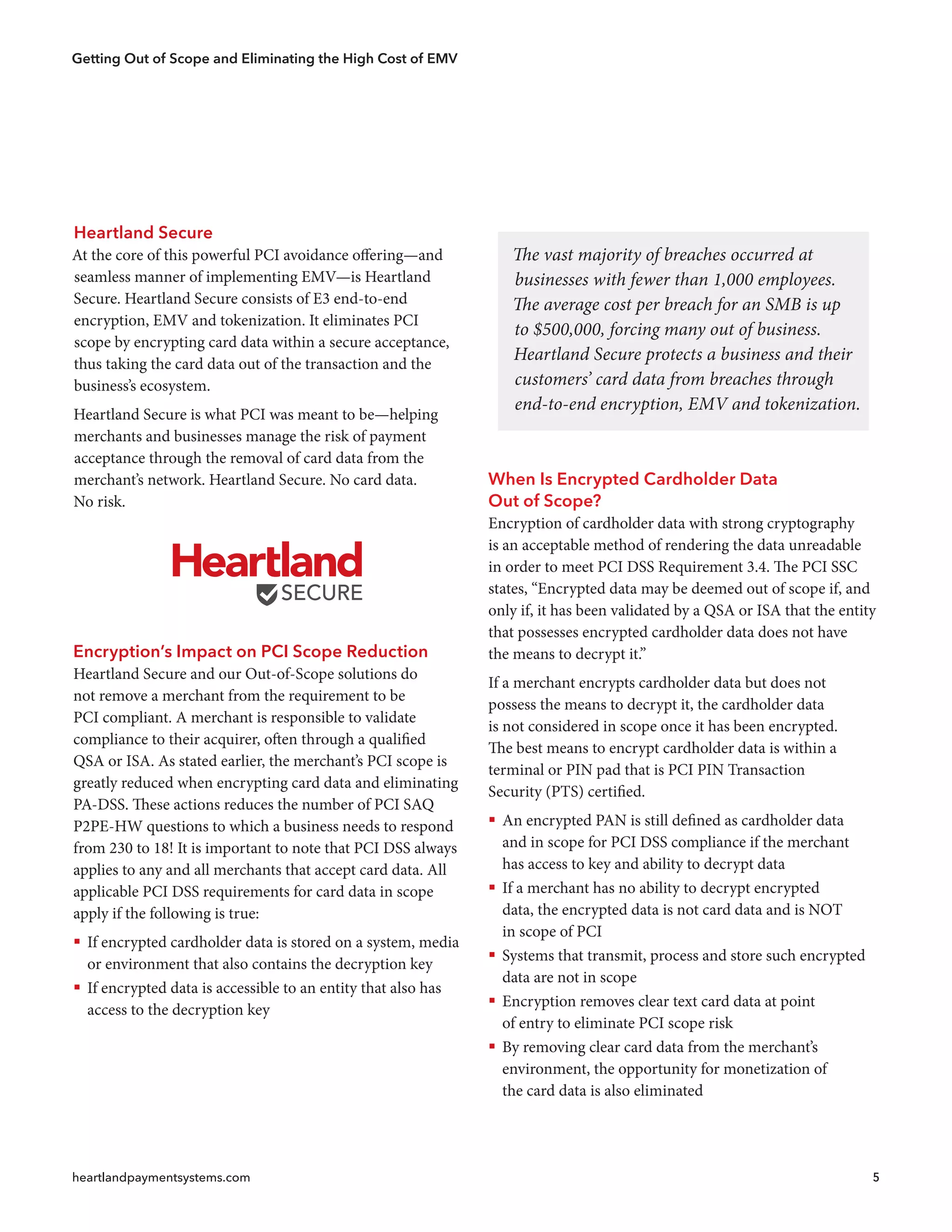 Getting Out of Scope and Eliminating the High Cost of EMV
heartlandpaymentsystems.com 5
The vast majority of breaches occurred at
businesses with fewer than 1,000 employees.
The average cost per breach for an SMB is up
to $500,000, forcing many out of business.
Heartland Secure protects a business and their
customers’ card data from breaches through
end-to-end encryption, EMV and tokenization.
Heartland Secure
At the core of this powerful PCI avoidance offering—and
seamless manner of implementing EMV—is Heartland
Secure. Heartland Secure consists of E3 end-to-end
encryption, EMV and tokenization. It eliminates PCI
scope by encrypting card data within a secure acceptance,
thus taking the card data out of the transaction and the
business’s ecosystem.
Heartland Secure is what PCI was meant to be—helping
merchants and businesses manage the risk of payment
acceptance through the removal of card data from the
merchant’s network. Heartland Secure. No card data.
No risk.
Encryption’s Impact on PCI Scope Reduction
Heartland Secure and our Out-of-Scope solutions do
not remove a merchant from the requirement to be
PCI compliant. A merchant is responsible to validate
compliance to their acquirer, often through a qualified
QSA or ISA. As stated earlier, the merchant’s PCI scope is
greatly reduced when encrypting card data and eliminating
PA-DSS. These actions reduces the number of PCI SAQ
P2PE-HW questions to which a business needs to respond
from 230 to 18! It is important to note that PCI DSS always
applies to any and all merchants that accept card data. All
applicable PCI DSS requirements for card data in scope
apply if the following is true:
ƒƒ If encrypted cardholder data is stored on a system, media
or environment that also contains the decryption key
ƒƒ If encrypted data is accessible to an entity that also has
access to the decryption key
When Is Encrypted Cardholder Data
Out of Scope?
Encryption of cardholder data with strong cryptography
is an acceptable method of rendering the data unreadable
in order to meet PCI DSS Requirement 3.4. The PCI SSC
states, “Encrypted data may be deemed out of scope if, and
only if, it has been validated by a QSA or ISA that the entity
that possesses encrypted cardholder data does not have
the means to decrypt it.”
If a merchant encrypts cardholder data but does not
possess the means to decrypt it, the cardholder data
is not considered in scope once it has been encrypted.
The best means to encrypt cardholder data is within a
terminal or PIN pad that is PCI PIN Transaction
Security (PTS) certified.
ƒƒ An encrypted PAN is still defined as cardholder data
and in scope for PCI DSS compliance if the merchant
has access to key and ability to decrypt data
ƒƒ If a merchant has no ability to decrypt encrypted
data, the encrypted data is not card data and is NOT
in scope of PCI
ƒƒ Systems that transmit, process and store such encrypted
data are not in scope
ƒƒ Encryption removes clear text card data at point
of entry to eliminate PCI scope risk
ƒƒ By removing clear card data from the merchant’s
environment, the opportunity for monetization of
the card data is also eliminated
 