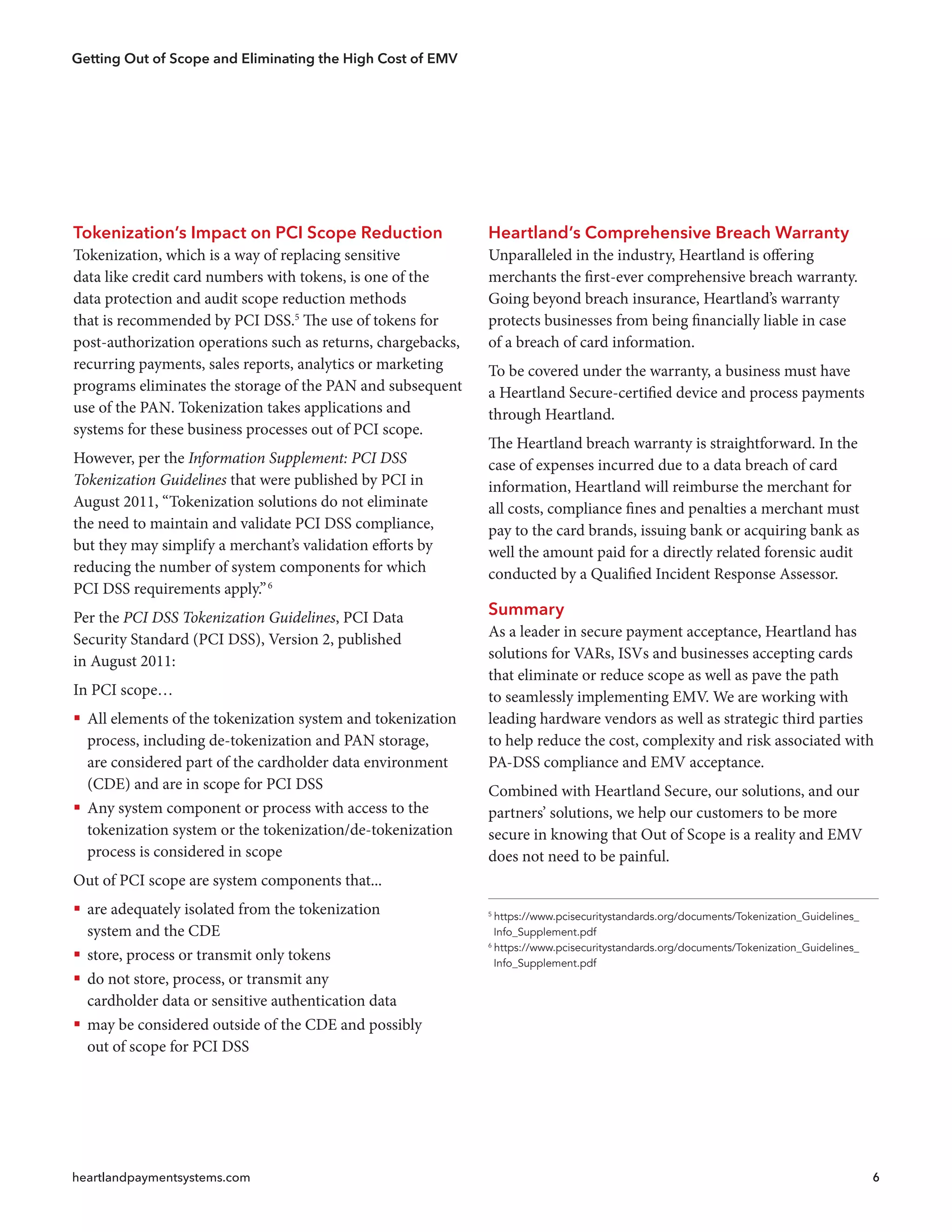 Getting Out of Scope and Eliminating the High Cost of EMV
heartlandpaymentsystems.com 6
5
https://www.pcisecuritystandards.org/documents/Tokenization_Guidelines_
 Info_Supplement.pdf
6
https://www.pcisecuritystandards.org/documents/Tokenization_Guidelines_
 Info_Supplement.pdf
Tokenization’s Impact on PCI Scope Reduction
Tokenization, which is a way of replacing sensitive
data like credit card numbers with tokens, is one of the
data protection and audit scope reduction methods
that is recommended by PCI DSS.5
The use of tokens for
post-authorization operations such as returns, chargebacks,
recurring payments, sales reports, analytics or marketing
programs eliminates the storage of the PAN and subsequent
use of the PAN. Tokenization takes applications and
systems for these business processes out of PCI scope.
However, per the Information Supplement: PCI DSS
Tokenization Guidelines that were published by PCI in
August 2011, “Tokenization solutions do not eliminate
the need to maintain and validate PCI DSS compliance,
but they may simplify a merchant’s validation efforts by
reducing the number of system components for which
PCI DSS requirements apply.”6
Per the PCI DSS Tokenization Guidelines, PCI Data
Security Standard (PCI DSS), Version 2, published
in August 2011:
In PCI scope…
ƒƒ All elements of the tokenization system and tokenization
process, including de-tokenization and PAN storage,
are considered part of the cardholder data environment
(CDE) and are in scope for PCI DSS
ƒƒ Any system component or process with access to the
tokenization system or the tokenization/de-tokenization
process is considered in scope
Out of PCI scope are system components that...
ƒƒ are adequately isolated from the tokenization
system and the CDE
ƒƒ store, process or transmit only tokens
ƒƒ do not store, process, or transmit any
cardholder data or sensitive authentication data
ƒƒ may be considered outside of the CDE and possibly
out of scope for PCI DSS
Heartland’s Comprehensive Breach Warranty
Unparalleled in the industry, Heartland is offering
merchants the first-ever comprehensive breach warranty.
Going beyond breach insurance, Heartland’s warranty
protects businesses from being financially liable in case
of a breach of card information.
To be covered under the warranty, a business must have
a Heartland Secure-certified device and process payments
through Heartland.
The Heartland breach warranty is straightforward. In the
case of expenses incurred due to a data breach of card
information, Heartland will reimburse the merchant for
all costs, compliance fines and penalties a merchant must
pay to the card brands, issuing bank or acquiring bank as
well the amount paid for a directly related forensic audit
conducted by a Qualified Incident Response Assessor.
Summary
As a leader in secure payment acceptance, Heartland has
solutions for VARs, ISVs and businesses accepting cards
that eliminate or reduce scope as well as pave the path
to seamlessly implementing EMV. We are working with
leading hardware vendors as well as strategic third parties
to help reduce the cost, complexity and risk associated with
PA-DSS compliance and EMV acceptance.
Combined with Heartland Secure, our solutions, and our
partners’ solutions, we help our customers to be more
secure in knowing that Out of Scope is a reality and EMV
does not need to be painful.
 