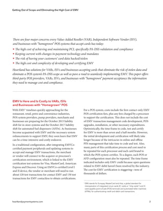 Getting Out of Scope and Eliminating the High Cost of EMV
heartlandpaymentsystems.com 2
EMV Is Here and Is Costly to VARs, ISVs
and Businesses with “Homegrown” POS
With EMV1
timelines quickly approaching for the
restaurant, retail, petro and convenience industries,
POS system providers, pump providers, merchants and
businesses are preparing for the October 2015 liability
shift for in-store systems and the October 2017 liability
shift for automated fuel dispensers (AFDs). As businesses
become acquainted with EMV and the necessary system
enhancements to support EMV, they soon learn that EMV
can be a time-intensive and costly endeavor.
In a traditional configuration, after integrating EMVCo-
certified payment peripherals and updating systems to
accept and manage EMV transactions, the merchant
or vendor will connect to the acquirer or processor’s
certification environment, which is linked to the EMV
certification test systems for Visa, MasterCard, American
Express and Discover. Using an EMVCo-certified Level I
and II device, the vendor or merchant will need to run
about 120 test transactions for contact EMV and 150 test
transactions for EMV contactless to obtain certifications.
For a POS system, costs include the first contact-only EMV
POS certification fees, plus any fees charged by a processor
to support the certification. This does not include the cost
of EMV transaction management code development, POS
upgrades, installation, or other necessary expenditures.
Optimistically, the time frame to code, test and certify
for EMV is more than seven and a half months. However,
the initial development and certification will likely take
longer because of the intricacies in online and offline
PIN management that take time to code and test. Also,
many parts of this certification process and cost need to
be repeated for each processor and each card brand to
which the POS system certifies. To a degree, each POS or
AFD configuration must also be repeated. The time frame
indicated includes only EMV credit because open questions
related to EMV debit haven’t been resolved by the industry.
The cost for EMV certification is staggering—tens of
thousands of dollars.
1
EMV stands for Europay, MasterCard and Visa, a global standard for
  interoperation of integrated circuit cards (IC cards or “chip cards”) and IC
  card-capable point-of-sale (POS) terminals and automated teller machines
  (ATMs), for authenticating credit and debit card transactions.
There are four major concerns every Value-Added Reseller (VAR), Independent Software Vendor (ISV),
and businesses with “homegrown” POS systems that accept cards has today:
ƒƒ The high cost of achieving and maintaining PCI, specifically PA-DSS validation and compliance
ƒƒ Keeping current with changes in payment technology and mandates
ƒƒ The risk of having your customers’ card data hacked/stolen
ƒƒ The high cost and complexity of developing and certifying EMV
Heartland has solutions for VARs, ISVs and businesses accepting cards that eliminate the risk of stolen data and
eliminate a POS system’s PA-DSS scope as well as pave a road to seamlessly implementing EMV. This paper offers
third-party POS providers, VARs, ISVs, and businesses with “homegrown” payment acceptance the information
they need to manage cost and compliance.
 