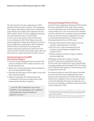 Getting Out of Scope and Eliminating the High Cost of EMV
heartlandpaymentsystems.com 4
Getting and Staying PCI Out of Scope
An Out-of-Scope configuration eliminates the POS system’s
PCI scope, specifically PA-DSS2
scope. When payment
services are provided as part of the POS system, the POS
system provider incurs costs to become PA-DSS validated
as well as continual costs to maintain card brand mandates.
In the case of an Out-of-Scope configuration, PCI scope
is maintained by Heartland and our solution partners,
alleviating that burden from the POS system.
ƒƒ Eliminates POS system’s PA-DSS scope by removing
acceptance and management of card data
ƒƒ The VAR or ISV’s scope is eliminated if all card
acceptance and processing are completed at the
acceptance device
ƒƒ Without card data, the POS is no longer considered
a payment application
Eliminating card data does not take a merchant
out of PCI scope, but does significantly reduce their
PA-DSS scope. The merchant’s PCI scope is reduced when
encrypting card data and eliminating PA-DSS. The number
of PCI SAQ P2PE-HW questions to which a business need
to respond from 230 to 18!4
For businesses with an in-house POS solution, Heartland
Secure and an Out-of-Scope configuration take major
portions of your infrastructure out of PA-DSS scope and
minimize PCI compliance to the very basics of perimeter
security. Providing that the business no longer has access
to any clear text card data, overall PCI scope and associated
costs are reduced by 70-80%.
2
Payment Application Data Security Standard (PA-DSS) is a set of requirements that
  are intended to help software vendors develop secure payment applications that
  support PCI DSS compliance.
3
http://pciguru.wordpress.com/2010/04/10/open-source-pa-dss-certification/
4
http://pcisecuritystandards.org/documents/PCI_SAQ_P2PE-HW_v2.pdf
The value of an Out-of-Scope configuration for a POS
provider and the merchant is immense. When integrating
EMV support with acquirers and processors, third parties
and merchants incur a high cost per endpoint to become
EMV-certified. The Out-of-Scope configuration eliminates
the need for the POS system to code for EMV,
as well as removes the need to certify the POS system
to the card brands for EMV. Why? Whoever wrote the
payment application residing on the PIN pad in an Out-of-
Scope configuration is responsible for EMV certification.
The POS system may still need to be certified to the
acquirer or processor, but the process takes far less time
and not for EMV. The POS system simply makes calls to the
payment device to begin the payment acceptance process.
Seamlessly Implementing EMV
Has Immense Payback
ƒƒ Our Out-of-Scope offerings eliminate the need for POS
systems to develop for EMV acceptance and incur card
brand certification costs
ƒƒ Speeds time to market and greatly reduces development
costs associated with EMV support
ƒƒ Eliminates the POS systems’ need to support current and
future payment mandates
ƒƒ Solution can get VARs, ISVs and businesses with
a “homegrown” POS system to market with an EMV
solution quicker than their competitors
“…most PA-DSS certifications cost at least
$30,000 or more depending on the complexity
of the application and the number of
platforms involved…”3
 