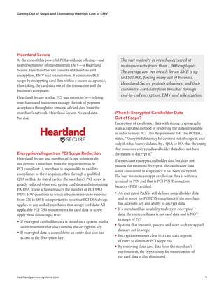Getting Out of Scope and Eliminating the High Cost of EMV
heartlandpaymentsystems.com 5
The vast majority of breaches occurred at
businesses with fewer than 1,000 employees.
The average cost per breach for an SMB is up
to $500,000, forcing many out of business.
Heartland Secure protects a business and their
customers’ card data from breaches through
end-to-end encryption, EMV and tokenization.
Heartland Secure
At the core of this powerful PCI avoidance offering—and
seamless manner of implementing EMV—is Heartland
Secure. Heartland Secure consists of E3 end-to-end
encryption, EMV and tokenization. It eliminates PCI
scope by encrypting card data within a secure acceptance,
thus taking the card data out of the transaction and the
business’s ecosystem.
Heartland Secure is what PCI was meant to be—helping
merchants and businesses manage the risk of payment
acceptance through the removal of card data from the
merchant’s network. Heartland Secure. No card data.
No risk.
Encryption’s Impact on PCI Scope Reduction
Heartland Secure and our Out-of-Scope solutions do
not remove a merchant from the requirement to be
PCI compliant. A merchant is responsible to validate
compliance to their acquirer, often through a qualified
QSA or ISA. As stated earlier, the merchant’s PCI scope is
greatly reduced when encrypting card data and eliminating
PA-DSS. These actions reduces the number of PCI SAQ
P2PE-HW questions to which a business needs to respond
from 230 to 18! It is important to note that PCI DSS always
applies to any and all merchants that accept card data. All
applicable PCI DSS requirements for card data in scope
apply if the following is true:
ƒƒ If encrypted cardholder data is stored on a system, media
or environment that also contains the decryption key
ƒƒ If encrypted data is accessible to an entity that also has
access to the decryption key
When Is Encrypted Cardholder Data
Out of Scope?
Encryption of cardholder data with strong cryptography
is an acceptable method of rendering the data unreadable
in order to meet PCI DSS Requirement 3.4. The PCI SSC
states, “Encrypted data may be deemed out of scope if, and
only if, it has been validated by a QSA or ISA that the entity
that possesses encrypted cardholder data does not have
the means to decrypt it.”
If a merchant encrypts cardholder data but does not
possess the means to decrypt it, the cardholder data
is not considered in scope once it has been encrypted.
The best means to encrypt cardholder data is within a
terminal or PIN pad that is PCI PIN Transaction
Security (PTS) certified.
ƒƒ An encrypted PAN is still defined as cardholder data
and in scope for PCI DSS compliance if the merchant
has access to key and ability to decrypt data
ƒƒ If a merchant has no ability to decrypt encrypted
data, the encrypted data is not card data and is NOT
in scope of PCI
ƒƒ Systems that transmit, process and store such encrypted
data are not in scope
ƒƒ Encryption removes clear text card data at point
of entry to eliminate PCI scope risk
ƒƒ By removing clear card data from the merchant’s
environment, the opportunity for monetization of
the card data is also eliminated
 