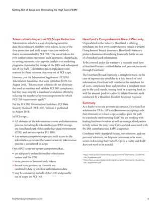 Getting Out of Scope and Eliminating the High Cost of EMV
heartlandpaymentsystems.com 6
5
https://www.pcisecuritystandards.org/documents/Tokenization_Guidelines_
 Info_Supplement.pdf
6
https://www.pcisecuritystandards.org/documents/Tokenization_Guidelines_
 Info_Supplement.pdf
Tokenization’s Impact on PCI Scope Reduction
Tokenization, which is a way of replacing sensitive
data like credit card numbers with tokens, is one of the
data protection and audit scope reduction methods
that is recommended by PCI DSS.5
The use of tokens for
post-authorization operations such as returns, chargebacks,
recurring payments, sales reports, analytics or marketing
programs eliminates the storage of the PAN and subsequent
use of the PAN. Tokenization takes applications and
systems for these business processes out of PCI scope.
However, per the Information Supplement: PCI DSS
Tokenization Guidelines that were published by PCI in
August 2011, “Tokenization solutions do not eliminate
the need to maintain and validate PCI DSS compliance,
but they may simplify a merchant’s validation efforts by
reducing the number of system components for which
PCI DSS requirements apply.”6
Per the PCI DSS Tokenization Guidelines, PCI Data
Security Standard (PCI DSS), Version 2, published
in August 2011:
In PCI scope…
ƒƒ All elements of the tokenization system and tokenization
process, including de-tokenization and PAN storage,
are considered part of the cardholder data environment
(CDE) and are in scope for PCI DSS
ƒƒ Any system component or process with access to the
tokenization system or the tokenization/de-tokenization
process is considered in scope
Out of PCI scope are system components that...
ƒƒ are adequately isolated from the tokenization
system and the CDE
ƒƒ store, process or transmit only tokens
ƒƒ do not store, process, or transmit any
cardholder data or sensitive authentication data
ƒƒ may be considered outside of the CDE and possibly
out of scope for PCI DSS
Heartland’s Comprehensive Breach Warranty
Unparalleled in the industry, Heartland is offering
merchants the first-ever comprehensive breach warranty.
Going beyond breach insurance, Heartland’s warranty
protects businesses from being financially liable in case
of a breach of card information.
To be covered under the warranty, a business must have
a Heartland Secure-certified device and process payments
through Heartland.
The Heartland breach warranty is straightforward. In the
case of expenses incurred due to a data breach of card
information, Heartland will reimburse the merchant for
all costs, compliance fines and penalties a merchant must
pay to the card brands, issuing bank or acquiring bank as
well the amount paid for a directly related forensic audit
conducted by a Qualified Incident Response Assessor.
Summary
As a leader in secure payment acceptance, Heartland has
solutions for VARs, ISVs and businesses accepting cards
that eliminate or reduce scope as well as pave the path
to seamlessly implementing EMV. We are working with
leading hardware vendors as well as strategic third parties
to help reduce the cost, complexity and risk associated with
PA-DSS compliance and EMV acceptance.
Combined with Heartland Secure, our solutions, and our
partners’ solutions, we help our customers to be more
secure in knowing that Out of Scope is a reality and EMV
does not need to be painful.
 