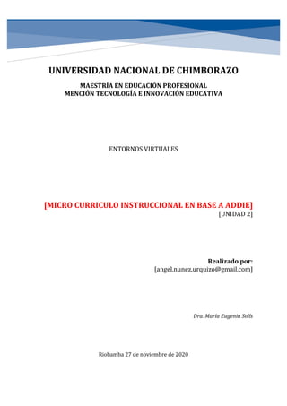 UNIVERSIDAD NACIONAL DE CHIMBORAZO
MAESTRÍA EN EDUCACIÓN PROFESIONAL
MENCIÓN TECNOLOGÍA E INNOVACIÓN EDUCATIVA
ENTORNOS VIRTUALES
[MICRO CURRICULO INSTRUCCIONAL EN BASE A ADDIE]
[UNIDAD 2]
Realizado por:
[angel.nunez.urquizo@gmail.com]
Dra. María Eugenia Solís
Riobamba 27 de noviembre de 2020
 