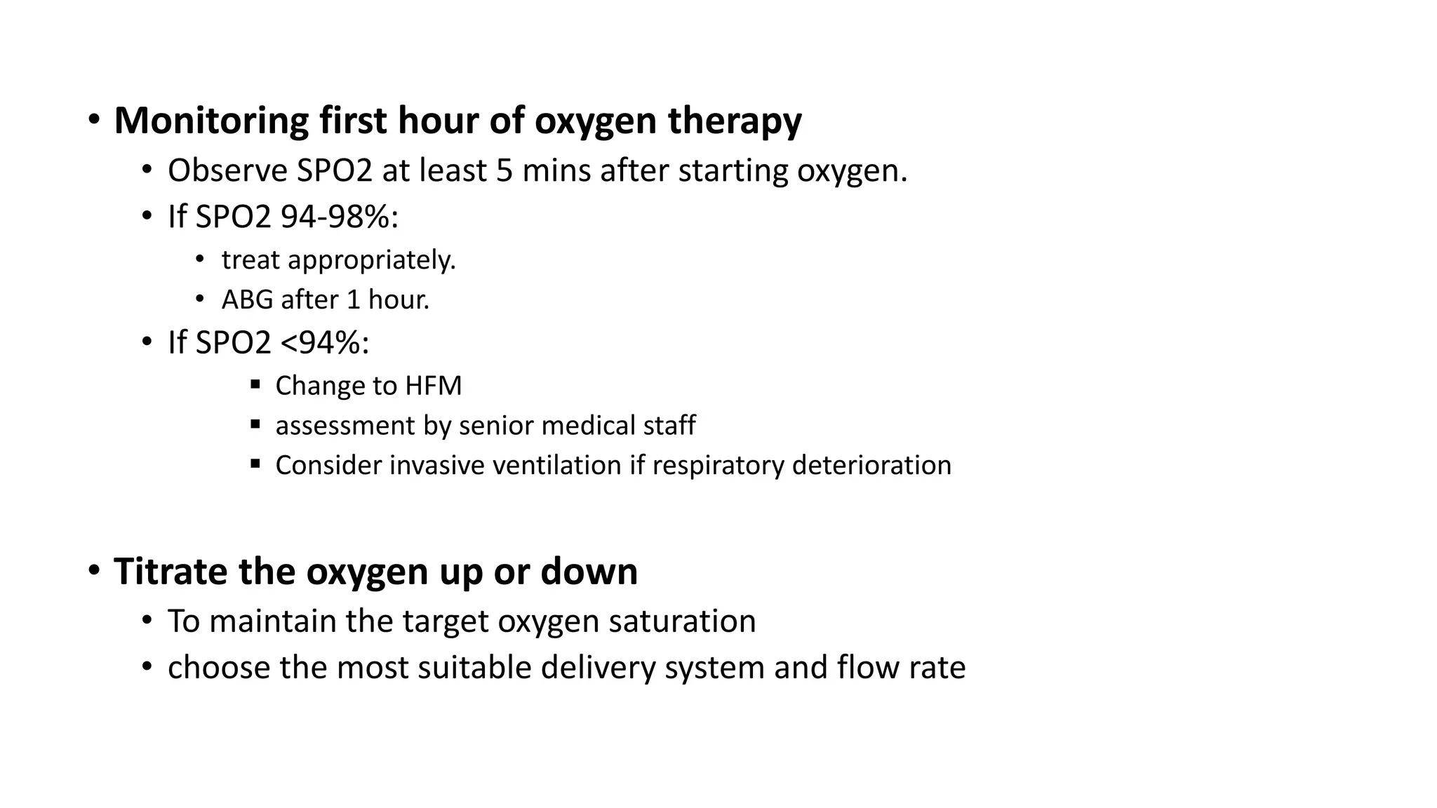 • Monitoring first hour of oxygen therapy
• Observe SPO2 at least 5 mins after starting oxygen.
• If SPO2 94-98%:
• treat appropriately.
• ABG after 1 hour.
• If SPO2 <94%:
 Change to HFM
 assessment by senior medical staff
 Consider invasive ventilation if respiratory deterioration
• Titrate the oxygen up or down
• To maintain the target oxygen saturation
• choose the most suitable delivery system and flow rate
 