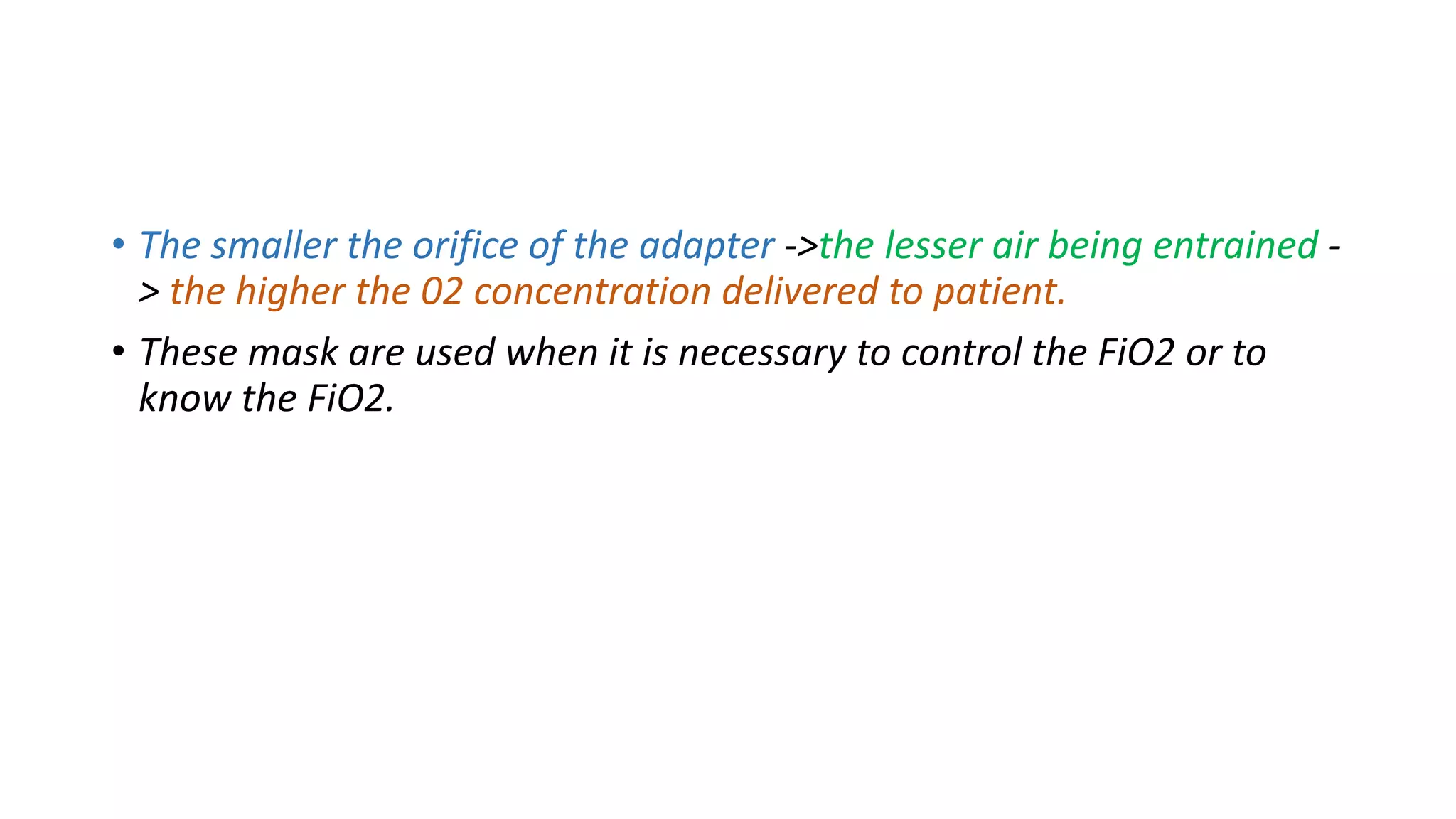 • The smaller the orifice of the adapter ->the lesser air being entrained -
> the higher the 02 concentration delivered to patient.
• These mask are used when it is necessary to control the FiO2 or to
know the FiO2.
 