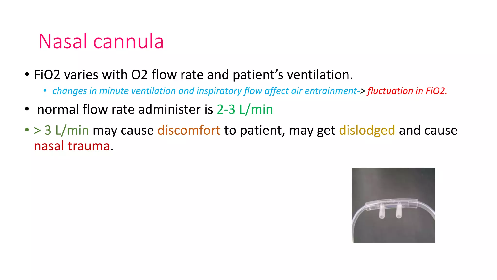 Nasal cannula
• FiO2 varies with O2 flow rate and patient’s ventilation.
• changes in minute ventilation and inspiratory flow affect air entrainment-> fluctuation in FiO2.
• normal flow rate administer is 2-3 L/min
• > 3 L/min may cause discomfort to patient, may get dislodged and cause
nasal trauma.
 