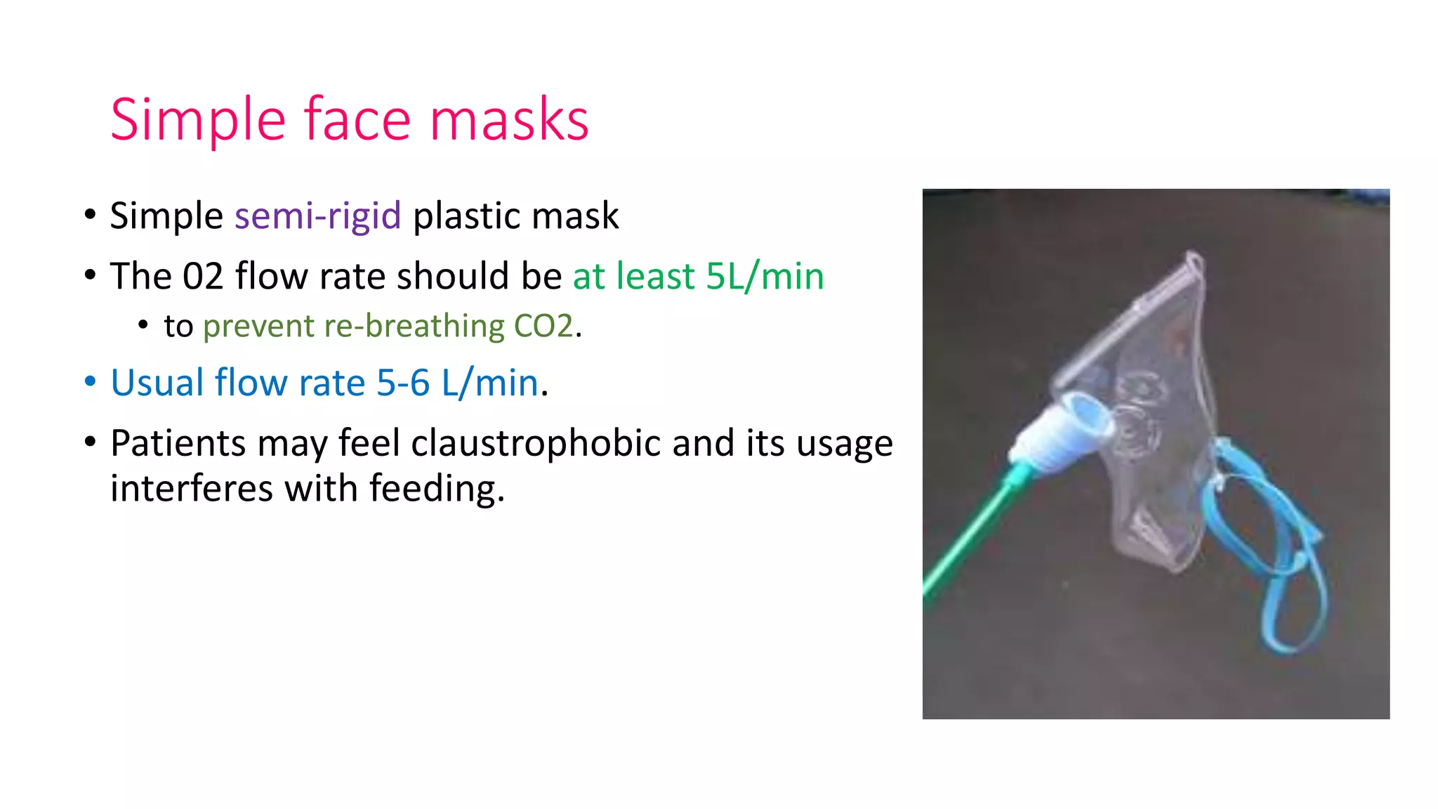 Simple face masks
• Simple semi-rigid plastic mask
• The 02 flow rate should be at least 5L/min
• to prevent re-breathing CO2.
• Usual flow rate 5-6 L/min.
• Patients may feel claustrophobic and its usage
interferes with feeding.
 
