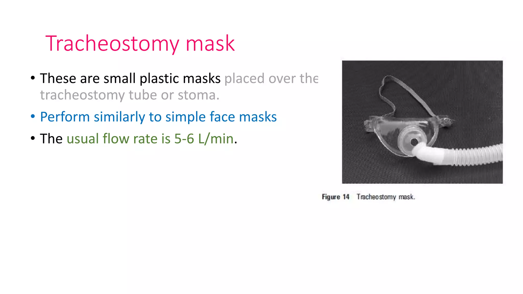 Tracheostomy mask
• These are small plastic masks placed over the
tracheostomy tube or stoma.
• Perform similarly to simple face masks
• The usual flow rate is 5-6 L/min.
 