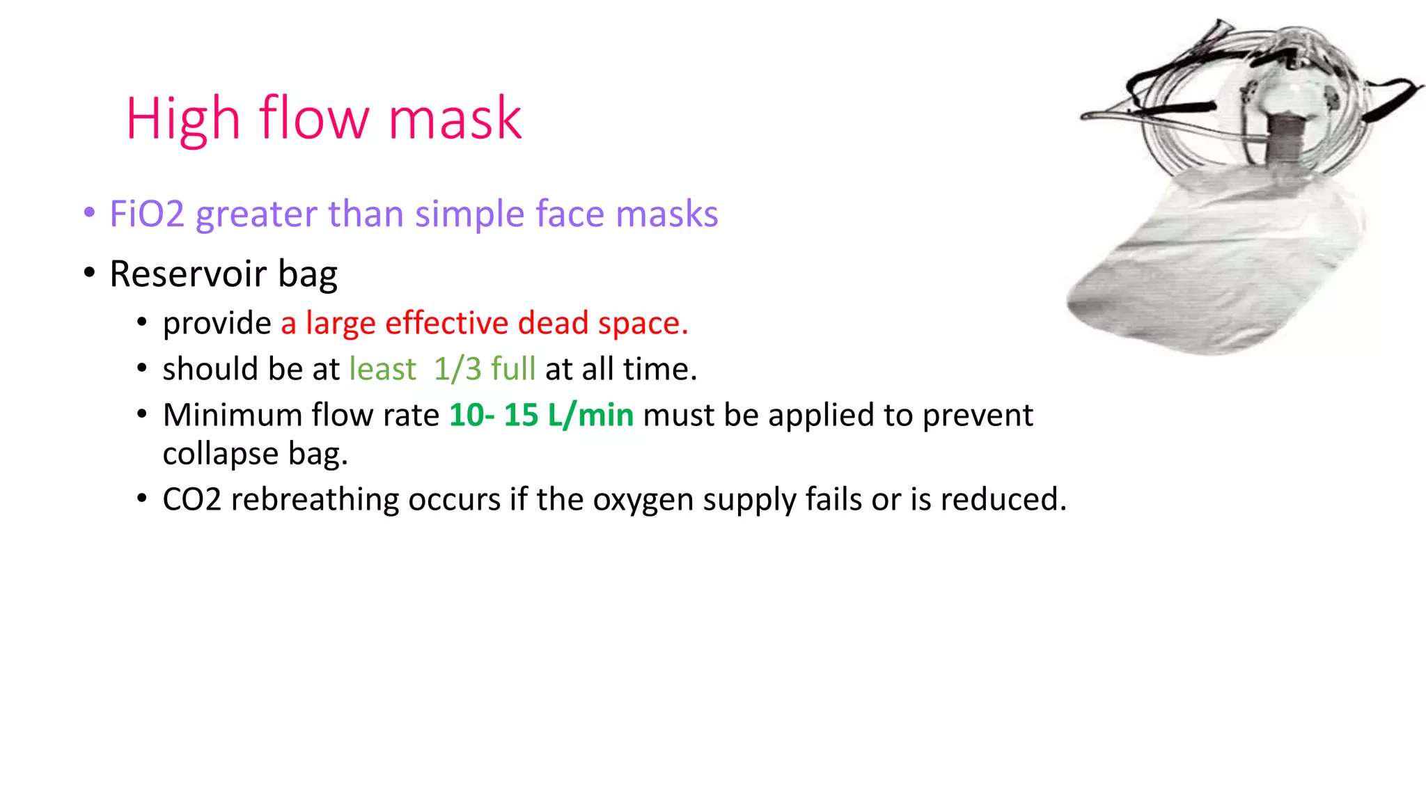 High flow mask
• FiO2 greater than simple face masks
• Reservoir bag
• provide a large effective dead space.
• should be at least 1/3 full at all time.
• Minimum flow rate 10- 15 L/min must be applied to prevent
collapse bag.
• CO2 rebreathing occurs if the oxygen supply fails or is reduced.
 