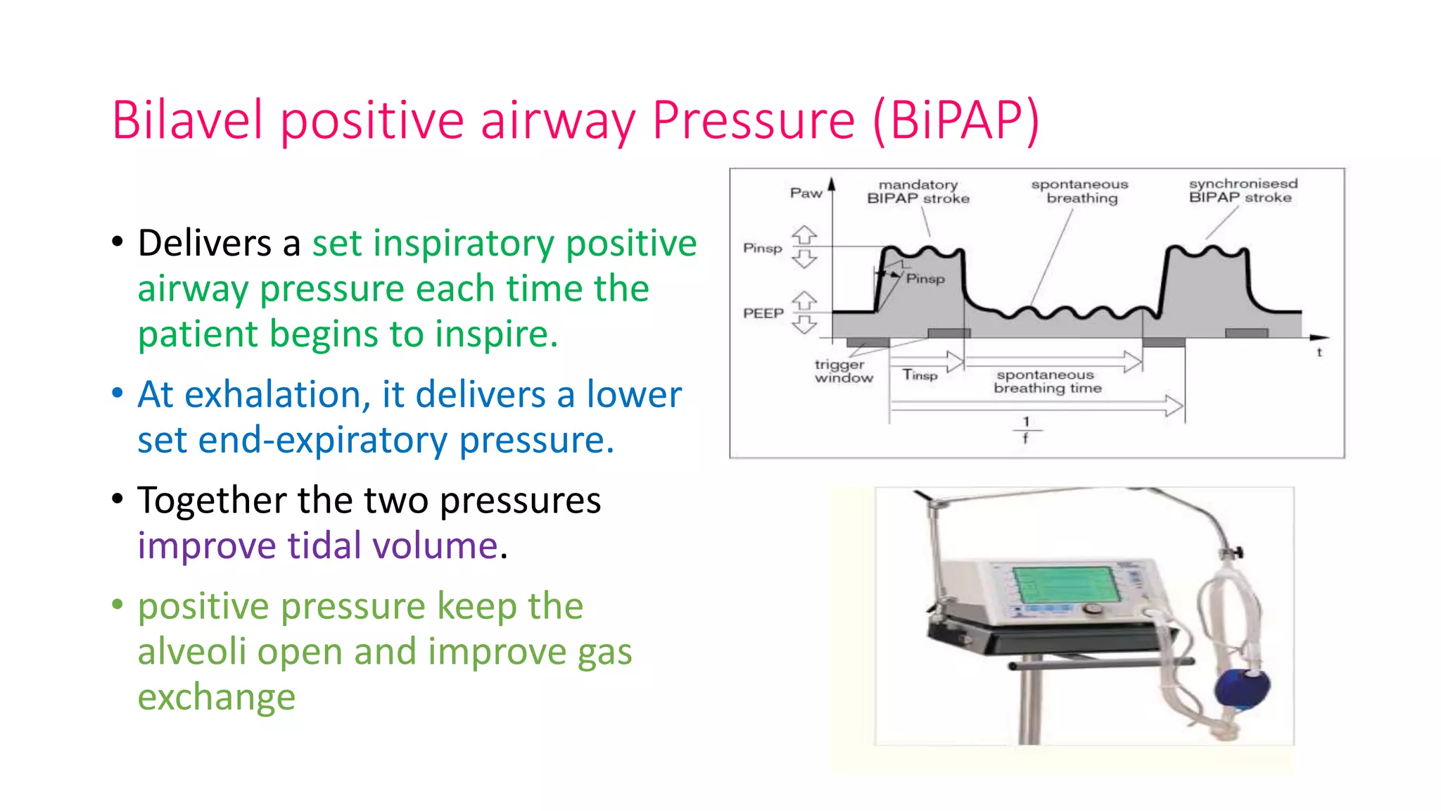 Bilavel positive airway Pressure (BiPAP)
• Delivers a set inspiratory positive
airway pressure each time the
patient begins to inspire.
• At exhalation, it delivers a lower
set end-expiratory pressure.
• Together the two pressures
improve tidal volume.
• positive pressure keep the
alveoli open and improve gas
exchange
 