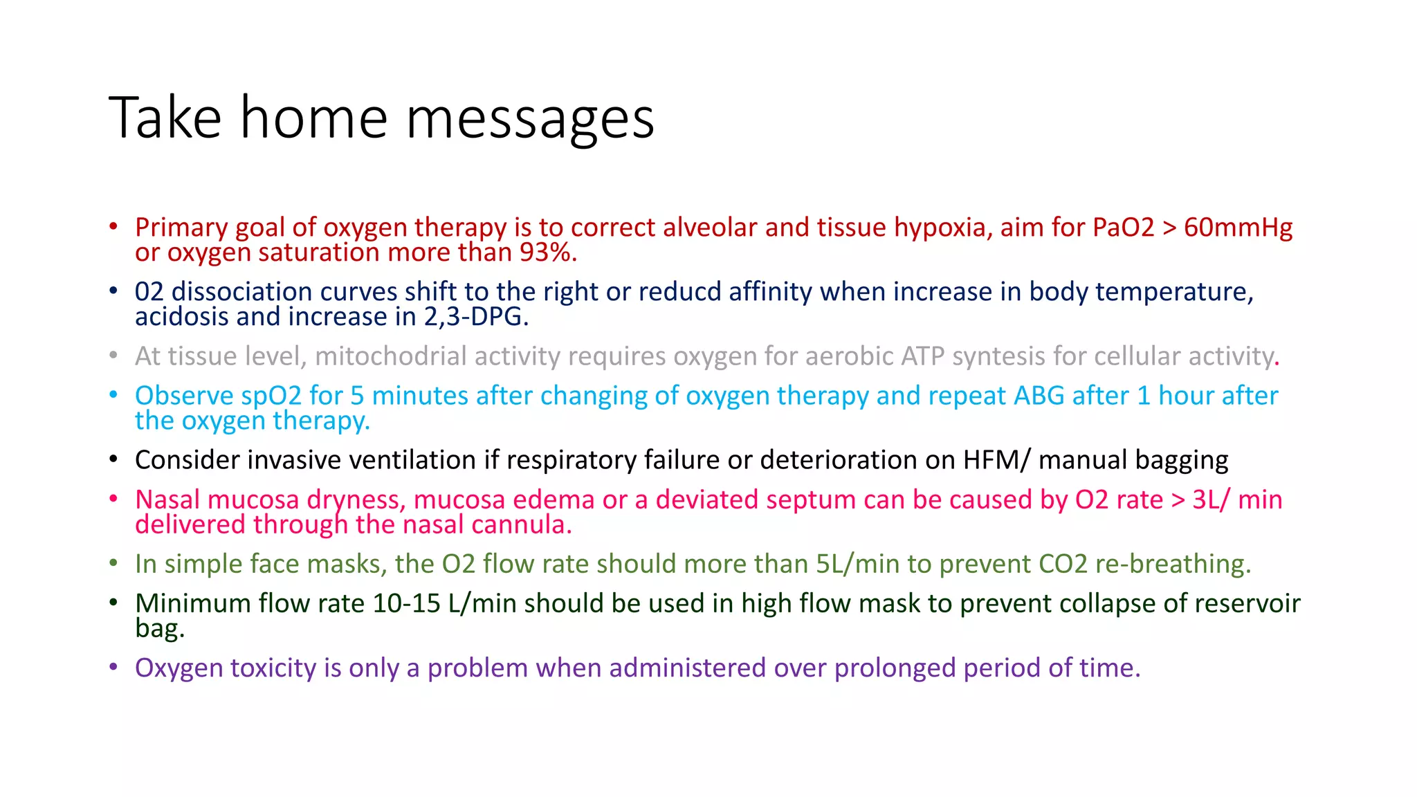 Take home messages
• Primary goal of oxygen therapy is to correct alveolar and tissue hypoxia, aim for PaO2 > 60mmHg
or oxygen saturation more than 93%.
• 02 dissociation curves shift to the right or reducd affinity when increase in body temperature,
acidosis and increase in 2,3-DPG.
• At tissue level, mitochodrial activity requires oxygen for aerobic ATP syntesis for cellular activity.
• Observe spO2 for 5 minutes after changing of oxygen therapy and repeat ABG after 1 hour after
the oxygen therapy.
• Consider invasive ventilation if respiratory failure or deterioration on HFM/ manual bagging
• Nasal mucosa dryness, mucosa edema or a deviated septum can be caused by O2 rate > 3L/ min
delivered through the nasal cannula.
• In simple face masks, the O2 flow rate should more than 5L/min to prevent CO2 re-breathing.
• Minimum flow rate 10-15 L/min should be used in high flow mask to prevent collapse of reservoir
bag.
• Oxygen toxicity is only a problem when administered over prolonged period of time.
 