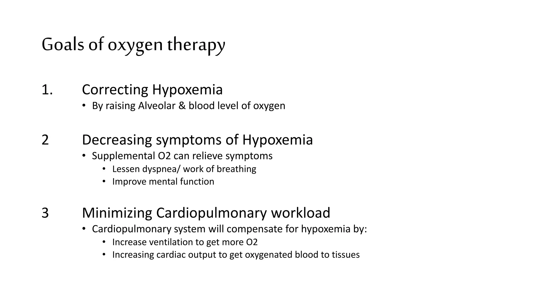 Goalsof oxygen therapy
1. Correcting Hypoxemia
• By raising Alveolar & blood level of oxygen
2 Decreasing symptoms of Hypoxemia
• Supplemental O2 can relieve symptoms
• Lessen dyspnea/ work of breathing
• Improve mental function
3 Minimizing Cardiopulmonary workload
• Cardiopulmonary system will compensate for hypoxemia by:
• Increase ventilation to get more O2
• Increasing cardiac output to get oxygenated blood to tissues
 