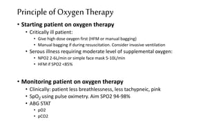 • Starting patient on oxygen therapy
• Critically ill patient:
• Give high dose oxygen first (HFM or manual bagging)
• Manual bagging if during resuscitation. Consider invasive ventilation
• Serous illness requiring moderate level of supplemental oxygen:
• NPO2 2-6L/min or simple face mask 5-10L/min
• HFM if SPO2 <85%
• Monitoring patient on oxygen therapy
• Clinically: patient less breathlessness, less tachypneic, pink
• SpO2 using pulse oximetry. Aim SPO2 94-98%
• ABG STAT
• pO2
• pCO2
Principle of OxygenTherapy
 
