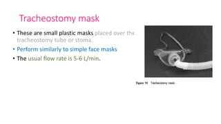 Tracheostomy mask
• These are small plastic masks placed over the
tracheostomy tube or stoma.
• Perform similarly to simple face masks
• The usual flow rate is 5-6 L/min.
 