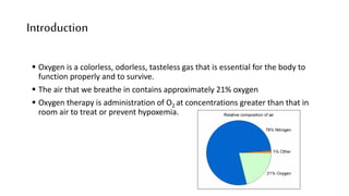 Introduction
 Oxygen is a colorless, odorless, tasteless gas that is essential for the body to
function properly and to survive.
 The air that we breathe in contains approximately 21% oxygen
 Oxygen therapy is administration of O2 at concentrations greater than that in
room air to treat or prevent hypoxemia.
 
