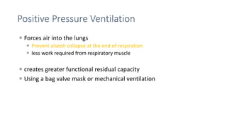 Positive Pressure Ventilation
 Forces air into the lungs
 Prevent alveoli collapse at the end of respiration
 less work required from respiratory muscle
 creates greater functional residual capacity
 Using a bag valve mask or mechanical ventilation
 