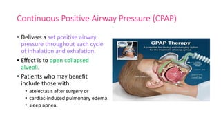 Continuous Positive Airway Pressure (CPAP)
• Delivers a set positive airway
pressure throughout each cycle
of inhalation and exhalation.
• Effect is to open collapsed
alveoli.
• Patients who may benefit
include those with:
• atelectasis after surgery or
• cardiac-induced pulmonary edema
• sleep apnea.
 