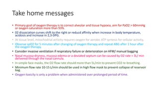 Take home messages
• Primary goal of oxygen therapy is to correct alveolar and tissue hypoxia, aim for PaO2 > 60mmHg
or oxygen saturation more than 93%.
• 02 dissociation curves shift to the right or reducd affinity when increase in body temperature,
acidosis and increase in 2,3-DPG.
• At tissue level, mitochodrial activity requires oxygen for aerobic ATP syntesis for cellular activity.
• Observe spO2 for 5 minutes after changing of oxygen therapy and repeat ABG after 1 hour after
the oxygen therapy.
• Consider invasive ventilation if respiratory failure or deterioration on HFM/ manual bagging
• Nasal mucosa dryness, mucosa edema or a deviated septum can be caused by O2 rate > 3L/ min
delivered through the nasal cannula.
• In simple face masks, the O2 flow rate should more than 5L/min to prevent CO2 re-breathing.
• Minimum flow rate 10-15 L/min should be used in high flow mask to prevent collapse of reservoir
bag.
• Oxygen toxicity is only a problem when administered over prolonged period of time.
 